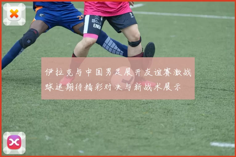 伊拉克与中国男足展开友谊赛激战球迷期待精彩对决与新战术展示