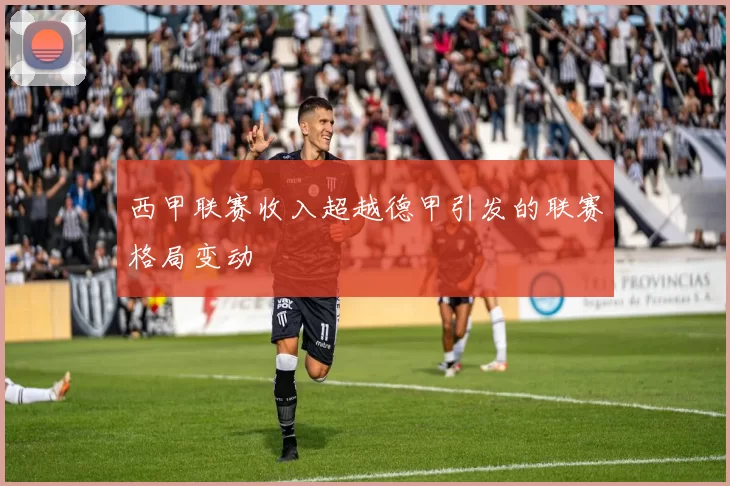 西甲联赛收入超越德甲引发的联赛格局变动