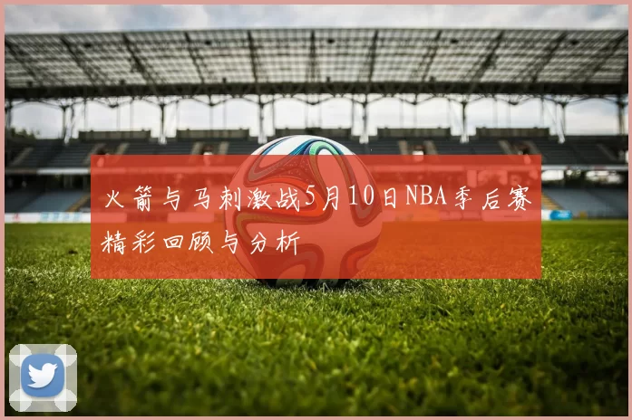 火箭与马刺激战5月10日NBA季后赛精彩回顾与分析