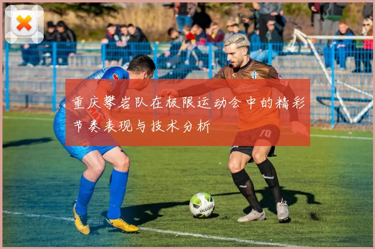 重庆攀岩队在极限运动会中的精彩节奏表现与技术分析