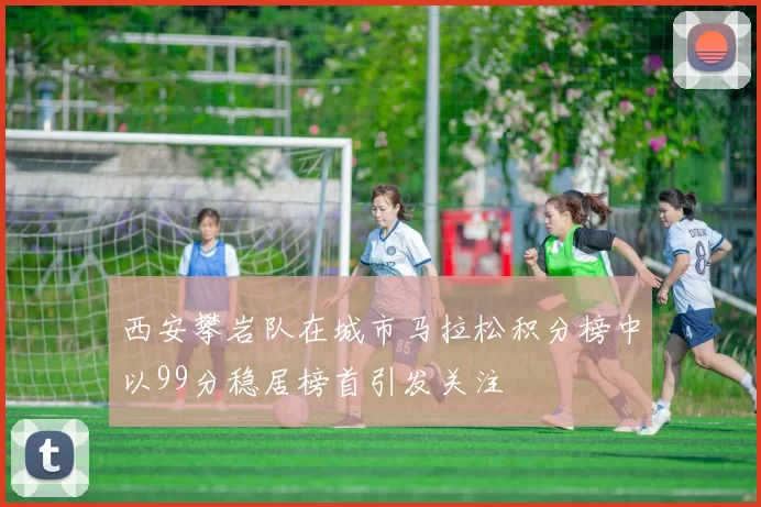 西安攀岩队在城市马拉松积分榜中以99分稳居榜首引发关注