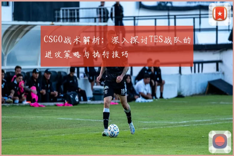 CSGO战术解析：深入探讨TES战队的进攻策略与执行技巧