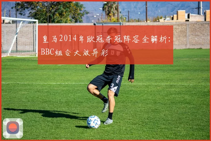 皇马2014年欧冠夺冠阵容全解析：BBC组合大放异彩