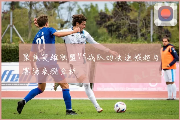 聚焦英雄联盟V5战队的快速崛起与赛场表现分析