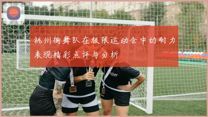 杭州街舞队在极限运动会中的耐力表现精彩点评与分析