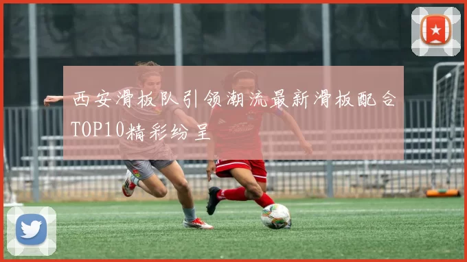 西安滑板队引领潮流最新滑板配合TOP10精彩纷呈