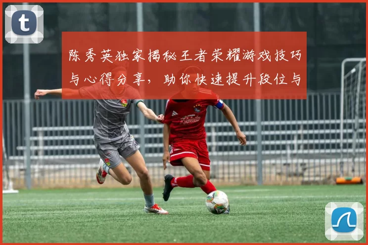 陈秀英独家揭秘王者荣耀游戏技巧与心得分享，助你快速提升段位与游戏体验