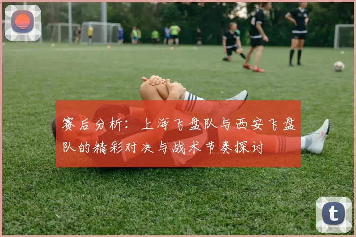 赛后分析：上海飞盘队与西安飞盘队的精彩对决与战术节奏探讨
