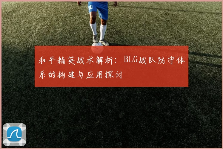 和平精英战术解析：BLG战队防守体系的构建与应用探讨