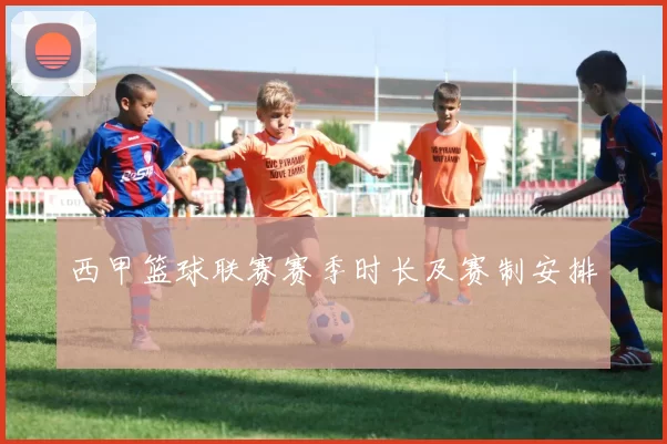 西甲篮球联赛赛季时长及赛制安排