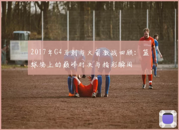 2017年G4马刺与火箭激战回顾：篮球场上的巅峰对决与精彩瞬间