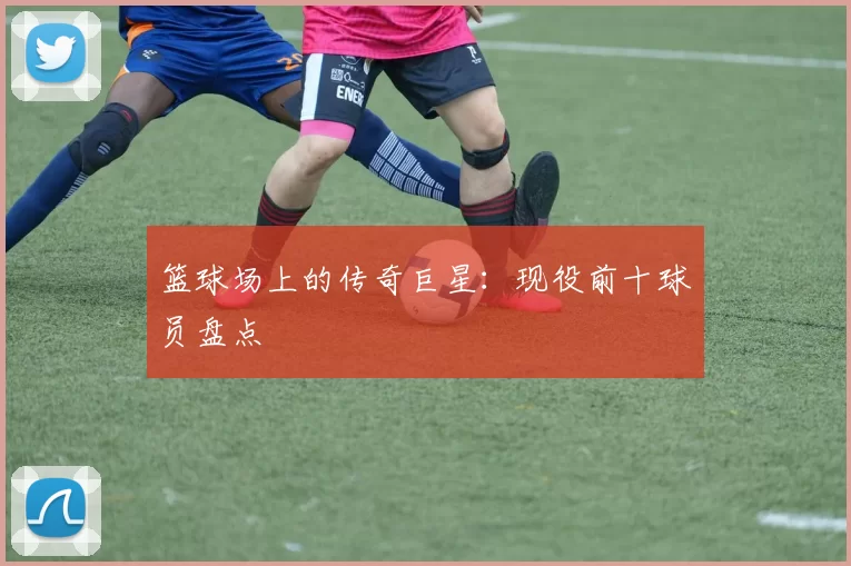 篮球场上的传奇巨星：现役前十球员盘点