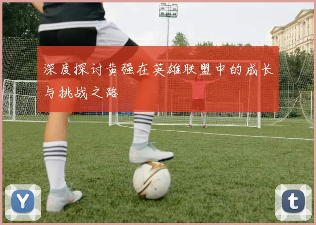 深度探讨黄强在英雄联盟中的成长与挑战之路