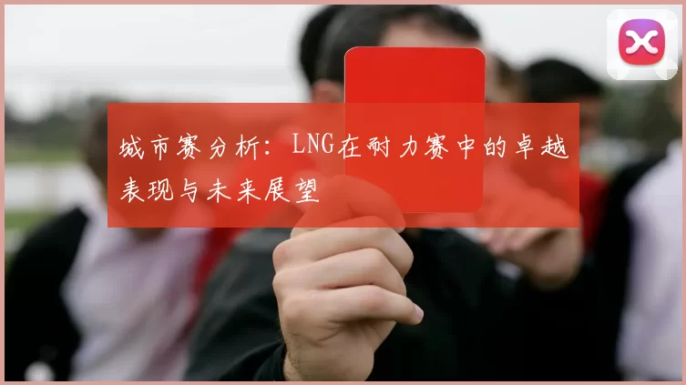 城市赛分析：LNG在耐力赛中的卓越表现与未来展望