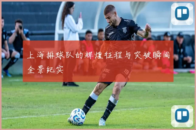 上海排球队的辉煌征程与突破瞬间全景纪实